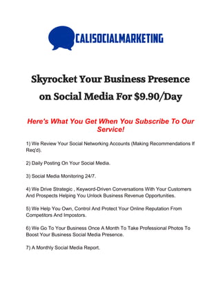 Skyrocket Your Business Presence
on Social Media For $9.90/Day
Here's What You Get When You Subscribe To Our
Service!
1) We Review Your Social Networking Accounts (Making Recommendations If
Req'd).
2) Daily Posting On Your Social Media.
3) Social Media Monitoring 24/7.
4) We Drive Strategic , Keyword-Driven Conversations With Your Customers
And Prospects Helping You Unlock Business Revenue Opportunities.
5) We Help You Own, Control And Protect Your Online Reputation From
Competitors And Impostors.
6) We Go To Your Business Once A Month To Take Professional Photos To
Boost Your Business Social Media Presence.
7) A Monthly Social Media Report.
 