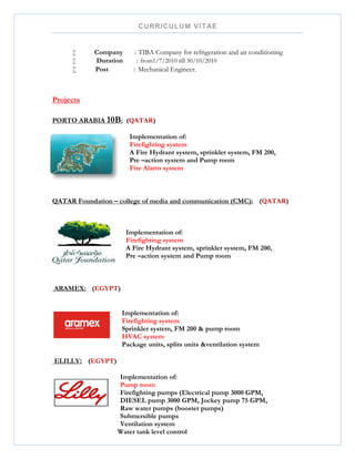 CURRICULUM VITAE
 Company : TIBA Company for refrigeration and air conditioning
 Duration : from1/7/2010 till 30/10/2010
 Post : Mechanical Engineer.
Projects
PORTO ARABIA 10B: (QATAR)
Implementation of:
Firefighting system
A Fire Hydrant system, sprinkler system, FM 200,
Pre –action system and Pump room
Fire Alarm system
QATAR Foundation – college of media and communication (CMC): (QATAR)
Implementation of:
Firefighting system
A Fire Hydrant system, sprinkler system, FM 200,
Pre –action system and Pump room
ARAMEX: (EGYPT)
Implementation of:
Firefighting system
Sprinkler system, FM 200 & pump room
HVAC system
Package units, splits units &ventilation system
ELILLY: (EGYPT)
Implementation of:
Pump room
Firefighting pumps (Electrical pump 3000 GPM,
DIESEL pump 3000 GPM, Jockey pump 75 GPM,
Raw water pumps (booster pumps)
Submersible pumps
Ventilation system
Water tank level control
 