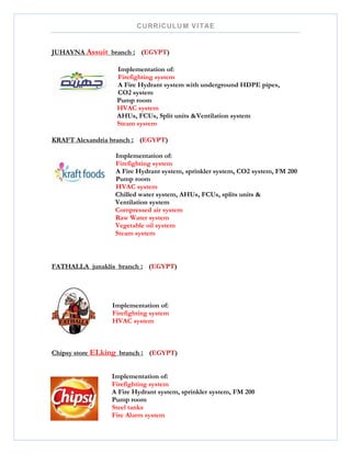 CURRICULUM VITAE
JUHAYNA Assuit branch : (EGYPT)
Implementation of:
Firefighting system
A Fire Hydrant system with underground HDPE pipes,
CO2 system
Pump room
HVAC system
AHUs, FCUs, Split units &Ventilation system
Steam system
KRAFT Alexandria branch : (EGYPT)
Implementation of:
Firefighting system
A Fire Hydrant system, sprinkler system, CO2 system, FM 200
Pump room
HVAC system
Chilled water system, AHUs, FCUs, splits units &
Ventilation system
Compressed air system
Raw Water system
Vegetable oil system
Steam system
FATHALLA junaklis branch : (EGYPT)
Implementation of:
Firefighting system
HVAC system
Chipsy store ELking branch : (EGYPT)
Implementation of:
Firefighting system
A Fire Hydrant system, sprinkler system, FM 200
Pump room
Steel tanks
Fire Alarm system
 