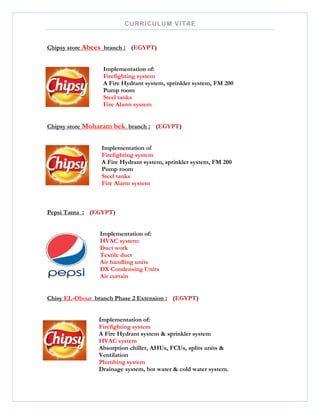 CURRICULUM VITAE
Chipsy store Abees branch : (EGYPT)
Implementation of:
Firefighting system
A Fire Hydrant system, sprinkler system, FM 200
Pump room
Steel tanks
Fire Alarm system
Chipsy store Moharam bek branch : (EGYPT)
Implementation of
Firefighting system
A Fire Hydrant system, sprinkler system, FM 200
Pump room
Steel tanks
Fire Alarm system
Pepsi Tanta : (EGYPT)
Implementation of:
HVAC system:
Duct work
Textile duct
Air handling units
DX Condensing Units
Air curtain
Chisy EL-Obour branch Phase 2 Extension : (EGYPT)
Implementation of:
Firefighting system
A Fire Hydrant system & sprinkler system
HVAC system
Absorption chiller, AHUs, FCUs, splits units &
Ventilation
Plumbing system
Drainage system, hot water & cold water system.
 