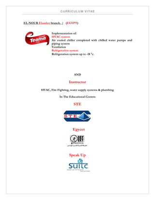 CURRICULUM VITAE
EL-NOUR Elaasher branch. : (EGYPT)
Implementation of:
HVAC system
Air cooled chiller completed with chilled water pumps and
piping system
Ventilation
Refrigeration system
Refrigeration system up to -18 °c.
AND
Instructor
HVAC, Fire Fighting, water supply systems & plumbing
In The Educational Centers
STE
Egycet
Speak Up
 