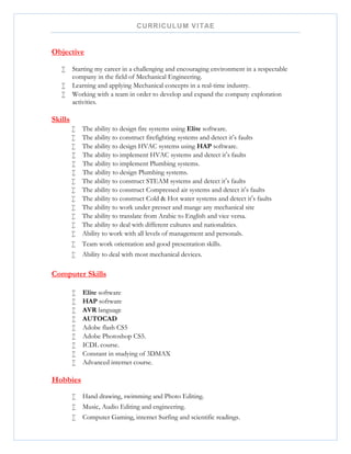 CURRICULUM VITAE
Objective
 Starting my career in a challenging and encouraging environment in a respectable
company in the field of Mechanical Engineering.
 Learning and applying Mechanical concepts in a real-time industry.
 Working with a team in order to develop and expand the company exploration
activities.
Skills
 The ability to design fire systems using Elite software.
 The ability to construct firefighting systems and detect it‘s faults
 The ability to design HVAC systems using HAP software.
 The ability to implement HVAC systems and detect it‘s faults
 The ability to implement Plumbing systems.
 The ability to design Plumbing systems.
 The ability to construct STEAM systems and detect it‘s faults
 The ability to construct Compressed air systems and detect it‘s faults
 The ability to construct Cold & Hot water systems and detect it‘s faults
 The ability to work under presser and mange any mechanical site
 The ability to translate from Arabic to English and vice versa.
 The ability to deal with different cultures and nationalities.
 Ability to work with all levels of management and personals.
 Team work orientation and good presentation skills.
 Ability to deal with most mechanical devices.
Computer Skills
 Elite software
 HAP software
 AVR language
 AUTOCAD
 Adobe flash CS5
 Adobe Photoshop CS5.
 ICDL course.
 Constant in studying of 3DMAX
 Advanced internet course.
Hobbies
 Hand drawing, swimming and Photo Editing.
 Music, Audio Editing and engineering.
 Computer Gaming, internet Surfing and scientific readings.
 