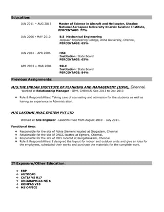 Education:
JUN 2011 – AUG 2013 Master of Science in Aircraft and Helicopter, Ukraine
National Aerospace University Kharkiv Aviation Institute,
PERCENTAGE: 77%
JUN 2006 - MAY 2010 B.E Mechanical Engineering
Jeppiaar Engineering College, Anna University, Chennai,
PERCENTAGE: 65%
JUN 2004 – APR 2006 HSC
Institution: State Board
PERCENTAGE: 65%
APR 2003 – MAR 2004 SSLC
Institution: State Board
PERCENTAGE: 84%
Previous Assignments:
M/S.THE INDIAN INSTITUTE OF PLANNING AND MANAGEMENT (IIPM), Chennai,
Worked at Relationship Manager –IIPM, CHENNAI Sep 2013 to Dec 2013
 Role & Responsibilities: Taking care of counseling and admission for the students as well as
having an experience in Administration.
M/S LAKSHMI HVAC SYSTEM PVT LTD
Worked at Site Engineer –Lakshmi Hvac from August 2010 – July 2011.
Functional Area:
 Responsible for the site of Nokia Siemens located at Oragadam, Chennai
 Responsible for the site of ONGC located at Egmore, Chennai.
 Responsible for the site of IOCL located at Nungabakkam, Chennai
 Role & Responsibilities: I designed the layout for indoor and outdoor units and give an idea for
the employees, scheduled their works and purchase the materials for the complete work.
IT Exposure/Other Education:
 ERP
 AUTOCAD
 CATIA V5 R17
 UNIGRAPHICS NX 6
 KOMPAS V10
 MS OFFICE
 