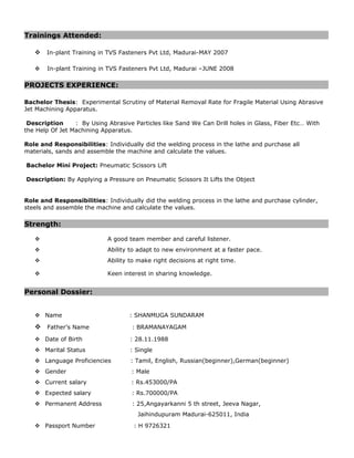 Trainings Attended:
 In-plant Training in TVS Fasteners Pvt Ltd, Madurai-MAY 2007
 In-plant Training in TVS Fasteners Pvt Ltd, Madurai –JUNE 2008
PROJECTS EXPERIENCE:
Bachelor Thesis: Experimental Scrutiny of Material Removal Rate for Fragile Material Using Abrasive
Jet Machining Apparatus.
Description : By Using Abrasive Particles like Sand We Can Drill holes in Glass, Fiber Etc… With
the Help Of Jet Machining Apparatus.
Role and Responsibilities: Individually did the welding process in the lathe and purchase all
materials, sands and assemble the machine and calculate the values.
Bachelor Mini Project: Pneumatic Scissors Lift
Description: By Applying a Pressure on Pneumatic Scissors It Lifts the Object
Role and Responsibilities: Individually did the welding process in the lathe and purchase cylinder,
steels and assemble the machine and calculate the values.
Strength:
 A good team member and careful listener.
 Ability to adapt to new environment at a faster pace.
 Ability to make right decisions at right time.
 Keen interest in sharing knowledge.
Personal Dossier:
 Name : SHANMUGA SUNDARAM
 Father’s Name : BRAMANAYAGAM
 Date of Birth : 28.11.1988
 Marital Status : Single
 Language Proficiencies : Tamil, English, Russian(beginner),German(beginner)
 Gender : Male
 Current salary : Rs.453000/PA
 Expected salary : Rs.700000/PA
 Permanent Address : 25,Angayarkanni 5 th street, Jeeva Nagar,
Jaihindupuram Madurai-625011, India
 Passport Number : H 9726321
 