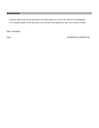 Declaration:
I hereby inform that all the particulars furnished above are true to the best of my knowledge.
I am suitably placed on the learning curve and have the appetite to learn and improve myself.
Place: Bangalore
Date: (SHANMUGA SUNDARAM.B)
 