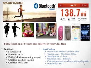 • Function
 Steps record
 Running record
 Daily Calorie consuming record
 Children position tracing
 Children loss alarm
• Specification
 Device size: 100mm x 34mm x 3mm
 Tracing scope ~30m (max. 100m)
 Standby time ~ 7 days
 Operation time ~ 10 hours
 Charging method: wireless charging (Top side)
 Waterproof: IP67
Fully function of Fitness and safety for your Children
Top
side
Bottom
side
 