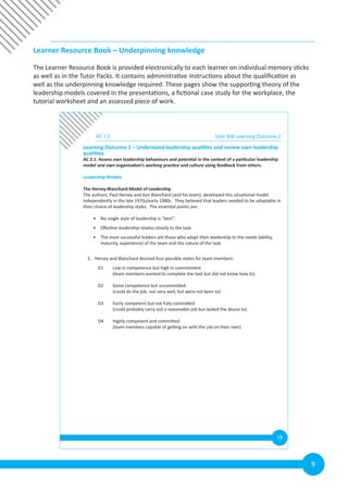 9
Learner Resource Book – Underpinning knowledge
The Learner Resource Book is provided electronically to each learner on individual memory sticks
as well as in the Tutor Packs. It contains administrative instructions about the qualification as
well as the underpinning knowledge required. These pages show the supporting theory of the
leadership models covered in the presentations, a fictional case study for the workplace, the
tutorial worksheet and an assessed piece of work.
19
AC 1.2 Unit 308 Learning Outcome 2
Learning Outcome 2 – Understand leadership qualities and review own leadership
qualities.
AC 2.1: Assess own leadership behaviours and potential in the context of a particular leadership
model and own organisation’s working practice and culture using feedback from others.
Leadership Models
The Hersey-Blanchard Model of Leadership
The authors, Paul Hersey and Ken Blanchard (and his team), developed this situational model
independently in the late 1970s/early 1980s. They believed that leaders needed to be adaptable in
their choice of leadership styles. The essential points are:
• No single style of leadership is “best”.
• Effective leadership relates closely to the task.
• The most successful leaders are those who adapt their leadership to the needs (ability,
maturity, experience) of the team and the nature of the task.
1. Hersey and Blanchard devised four possible states for team members:
D1 Low in competence but high in commitment
(team members wanted to complete the task but did not know how to)
D2 Some competence but uncommitted
(could do the job, not very well, but were not keen to)
D3 Fairly competent but not fully committed
(could probably carry out a reasonable job but lacked the desire to)
D4 Highly competent and committed
(team members capable of getting on with the job on their own)
 