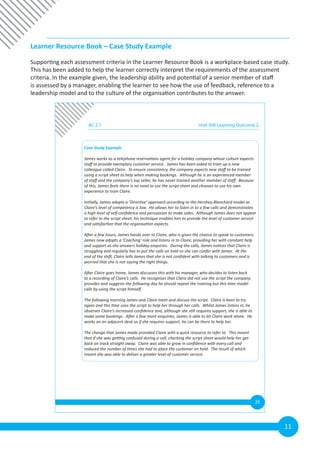 11
Learner Resource Book – Case Study Example
Supporting each assessment criteria in the Learner Resource Book is a workplace-based case study.
This has been added to help the learner correctly interpret the requirements of the assessment
criteria. In the example given, the leadership ability and potential of a senior member of staff
is assessed by a manager, enabling the learner to see how the use of feedback, reference to a
leadership model and to the culture of the organisation contributes to the answer.
25
Case Study Example
James works as a telephone reservations agent for a holiday company whose culture expects
staff to provide exemplary customer service. James has been asked to train up a new
colleague called Claire. To ensure consistency, the company expects new staff to be trained
using a script sheet to help when making bookings. Although he is an experienced member
of staff and the company’s top seller, he has never trained another member of staff. Because
of this, James feels there is no need to use the script sheet and chooses to use his own
experience to train Claire.
Initially, James adopts a ‘Directive’ approach according to the Hershey-Blanchard model as
Claire’s level of competency is low. He allows her to listen in to a few calls and demonstrates
a high level of self-confidence and persuasion to make sales. Although James does not appear
to refer to the script sheet, his technique enables him to provide the level of customer service
and satisfaction that the organisation expects.
After a few hours, James hands over to Claire, who is given the chance to speak to customers.
James now adopts a ‘Coaching’ role and listens in to Claire, providing her with constant help
and support as she answers holiday enquiries. During the calls, James notices that Claire is
struggling and regularly has to put the calls on hold so she can confer with James. At the
end of the shift, Claire tells James that she is not confident with talking to customers and is
worried that she is not saying the right things.
After Claire goes home, James discusses this with his manager, who decides to listen back
to a recording of Claire’s calls. He recognises that Claire did not use the script the company
provides and suggests the following day he should repeat the training but this time model
calls by using the script himself.
The following morning James and Claire meet and discuss the script. Claire is keen to try
again and this time uses the script to help her through her calls. Whilst James listens in, he
observes Claire’s increased confidence and, although she still requires support, she is able to
make some bookings. After a few more enquiries, James is able to let Claire work alone. He
works on an adjacent desk so if she requires support, he can be there to help her.
The change that James made provided Claire with a quick resource to refer to. This meant
that if she was getting confused during a call, checking the script sheet would help her get
back on track straight away. Claire was able to grow in confidence with every call and
reduced the number of times she had to place the customer on hold. The result of which
meant she was able to deliver a greater level of customer service.
AC 2.1 Unit 308 Learning Outcome 2
 