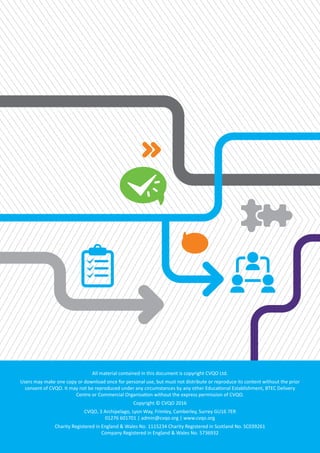 All material contained in this document is copyright CVQO Ltd.
Users may make one copy or download once for personal use, but must not distribute or reproduce its content without the prior
consent of CVQO. It may not be reproduced under any circumstances by any other Educational Establishment, BTEC Delivery
Centre or Commercial Organisation without the express permission of CVQO.
Copyright © CVQO 2016
CVQO, 3 Archipelago, Lyon Way, Frimley, Camberley, Surrey GU16 7ER
01276 601701 | admin@cvqo.org | www.cvqo.org
Charity Registered in England & Wales No. 1115234 Charity Registered in Scotland No. SC039261
Company Registered in England & Wales No. 5736932
 