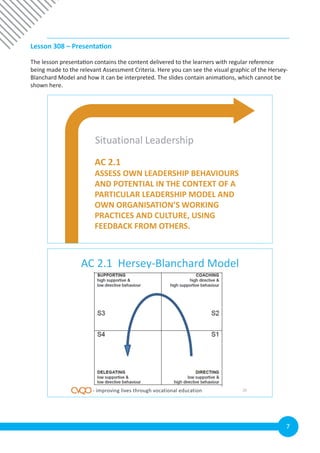 7
Lesson 308 – Presentation
The lesson presentation contains the content delivered to the learners with regular reference
being made to the relevant Assessment Criteria. Here you can see the visual graphic of the Hersey-
Blanchard Model and how it can be interpreted. The slides contain animations, which cannot be
shown here.
AC 2.1
ASSESS OWN LEADERSHIP BEHAVIOURS
AND POTENTIAL IN THE CONTEXT OF A
PARTICULAR LEADERSHIP MODEL AND
OWN ORGANISATION’S WORKING
PRACTICES AND CULTURE, USING
FEEDBACK FROM OTHERS.
Situational Leadership
AC 2.1 Hersey-Blanchard Model
26- improving lives through vocational education
 