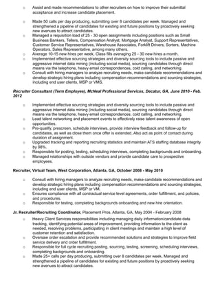 o Assist and made recommendations to other recruiters on how to improve their submittal
acceptance and increase candidate placement.
o Made 50 calls per day producing, submitting over 8 candidates per week. Managed and
strengthened a pipeline of candidates for existing and future positions by proactively seeking
new avenues to attract candidates.
o Managed a requisition load of 25 - 30 open assignments including positions such as Small
Business Bankers, Tellers, Compensation Analyst, Mortgage Analyst, Support Representatives,
Customer Service Representatives, Warehouse Associates, Forklift Drivers, Sorters, Machine
Operators, Sales Representative, among many others.
o Average 10-15 new hires per week, Class fills averaging 25 - 30 new hires a month.
o Implemented effective sourcing strategies and diversity sourcing tools to include passive and
aggressive internet data mining (including social media), sourcing candidates through direct
means via the telephone, heavy email correspondences, cold calling, and networking.
o Consult with hiring managers to analyze recruiting needs, make candidate recommendations and
develop strategic hiring plans including compensation recommendations and sourcing strategies,
including end user clients, MSP or VMS.
Recruiter Consultant (Term Employee), McNeal Professional Services, Decatur, GA, June 2010 - Feb.
2012
o Implemented effective sourcing strategies and diversity sourcing tools to include passive and
aggressive internet data mining (including social media), sourcing candidates through direct
means via the telephone, heavy email correspondences, cold calling, and networking.
o Lead talent networking and placement events to effectively raise talent awareness of open
opportunities.
o Pre-qualify, prescreen, schedule interviews, provide interview feedback and follow-up for
candidates, as well as close them once offer is extended. Also act as point of contact during
duration of assignment.
o Upgraded tracking and reporting recruiting statistics and maintain ATS staffing database integrity
by 98%.
o Responsible for posting, testing, scheduling interviews, completing backgrounds and onboarding.
o Managed relationships with outside vendors and provide candidate care to prospective
employees.
Recruiter, Virtual Team, West Corporation, Atlanta, GA, October 2008 - May 2010
o Consult with hiring managers to analyze recruiting needs, make candidate recommendations and
develop strategic hiring plans including compensation recommendations and sourcing strategies,
including end user clients, MSP or VM.
o Ensures compliance with all contractual service level agreements, order fulfillment, and policies,
and procedures.
o Responsible for testing, completing backgrounds onboarding and new hire orientation.
Jr. Recruiter/Recruiting Coordinator, Placement Pros, Atlanta, GA, May 2004 - February 2008
o Heavy Client Services responsibilities including managing daily information/candidate data
tracking, identifying potential areas of improvement, providing information to the client as
needed, resolving problems, participating in client meetings and maintain a high level of
customer retention and satisfaction.
o Oversaw order escalation and provide recommended solutions and strategies to improve field
service delivery and order fulfillment.
o Responsible for full cycle recruiting posting, sourcing, testing, screening, scheduling interviews,
completing backgrounds and onboarding.
o Made 25+ calls per day producing, submitting over 8 candidates per week. Managed and
strengthened a pipeline of candidates for existing and future positions by proactively seeking
new avenues to attract candidates.
 