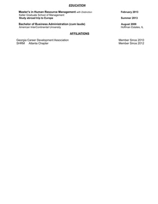 EDUCATION
Master's in Human Resource Management with Distinction February 2013
Keller Graduate School of Management
Study abroad trip to Europe Summer 2013
Bachelor of Business Administration (cum laude) August 2009
American InterContinental University Hoffman Estates, IL
AFFILIATIONS
Georgia Career Development Association Member Since 2010
SHRM Atlanta Chapter Member Since 2012
 