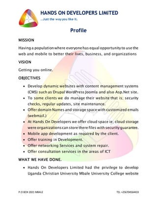 P.O BOX 2021 MBALE TEL +256704564433
HANDS ON DEVELOPERS LIMITED
…Just the way you like it.
Profile
MISSION
Having a population where everyonehas equal opportunity to use the
web and mobile to better their lives, business, and organizations
VISION
Getting you online.
OBJECTIVES
 Develop dynamic websites with content management systems
(CMS) such as Drupal WordPress Joomla and also Asp.Net site.
 To some clients we do manage their website that is; security
checks, regular updates, site maintenance.
 Offer domain Names and storage space with customized emails
(webmail.)
 At Hands On Developers we offer cloud space ie; cloud storage
were organizationscan store there files with security guarantee.
 Mobile app development as required by the client.
 Offer training in Development.
 Offer networking Services and system repair.
 Offer consultation services in the areas of ICT
WHAT WE HAVE DONE.
 Hands On Developers Limited had the privilege to develop
Uganda Christian University Mbale University College website
 