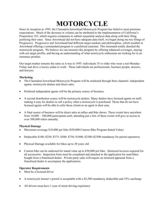MOTORCYCLE
Since its inception in 1995, the Clarendon/Arrowhead Motorcycle Program has failed to meet premium
expectations. Much of the decrease in volume can be attributed to the implementation of California’s
Proposition 103, which requires companies to submit sequential analysis data along with their filing
justifying their rates. Since Arrowhead did not have adequate data itself, we began doing me-too filings of
Progressive. Progressive and Arrowhead had different target markets and philosophies, which resulted in
Arrowhead offering a nonstandard program to a preferred customer. This mismatch totally derailed the
motorcycle program. We believe we can resurrect this program by offering enhanced coverages, staying
with our target profile, and having an understanding of what motorcycle enthusiasts are looking for in an
insurance product.
Our target market remains the same as it was in 1995: individuals 35 or older who wear a suit Monday-
Friday and drive a luxury sedan to work. These individuals are professionals, business people, doctors,
and lawyers.
Marketing
The Clarendon/Arrowhead Motorcycle Program will be marketed through three channels: independent
agents, motorcycle dealers and direct sales.
Preferred independent agents will be the primary source of business.
A second distribution source will be motorcycle dealers. Many dealers have licensed agents on staff,
making it easy for dealers to sell a policy when a motorcycle is purchased. Those that do not have
licensed agents will be able to refer those clients to an agent in their area.
A final source of business will be direct sales at rallies and bike shows. These events have anywhere
from 10,000 – 300,000 participants each, attending just a few of these events will give us access to
over 500,000 riders annually.
Physical Damage
Maximum coverage $10,000 per bike ($50,000 Custom Bike Program Stated Value)
Deductible $100; $250; $375; $500; $750; $1000; $2500 ($2500 mandatory for permit operators)
Physical Damage available for bikes up to 20 years old
Custom bike can be endorsed for stated value up to $50,000 per bike. (Itemized invoices required for
all accessories. Inspection form must be completed and attached to the application for used bikes
bought from a franchised dealer. Private party sales will require an itemized appraisal from a
franchised dealer to accompany the application).
Operator Requirements
Must be a licensed driver
A motorcycle learner’s permit is acceptable with a $2,500 mandatory deductible and 35% surcharge
All drivers must have 1 year of street driving experience
 