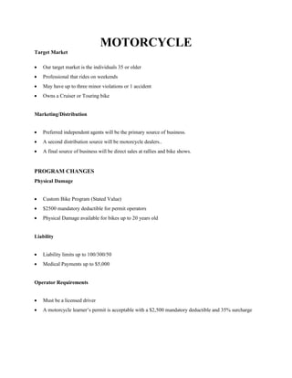 MOTORCYCLE
Target Market
Our target market is the individuals 35 or older
Professional that rides on weekends
May have up to three minor violations or 1 accident
Owns a Cruiser or Touring bike
Marketing/Distribution
Preferred independent agents will be the primary source of business.
A second distribution source will be motorcycle dealers..
A final source of business will be direct sales at rallies and bike shows.
PROGRAM CHANGES
Physical Damage
Custom Bike Program (Stated Value)
$2500 mandatory deductible for permit operators
Physical Damage available for bikes up to 20 years old
Liability
Liability limits up to 100/300/50
Medical Payments up to $5,000
Operator Requirements
Must be a licensed driver
A motorcycle learner’s permit is acceptable with a $2,500 mandatory deductible and 35% surcharge
 