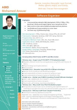 ABID
Mohamed Anouar
Software Engenieer
SKILSS
Actual position: Web Trainer at BPTC and Wise Center
February 2015 – August 2015  YOUSOFT-IT  Graduation project
 Raspberry Remote Control via web application using PHP5 and Polymer.JS
library.
 Project’s design and implementation.
 Scrum master.
November 2012 – December 2013  DISYCS  Software developer
 Sencha Touch, Symfony2 and WordPress projects.
 I took responsibility of tasks in projects by working in team.
 I took responsibility of projects based on WordPress CMS.
October 2011 – October 2012  AMD-Consulting Tunisia Software developer
 GWT, J2EE, HIBERNATE, PHP, SMARTY, and CodeIgniter.
 I took responsibility of tasks in projects.
 Team work, self-training, reporting and guidance.
February 2011 – May 2011 I-way Sfax  Graduation project
 Comparative study of open source scheduling and implementation of
multilingual management tool in the selected schedule using java, c++ and PHP.
January 2010 – February 2010 Cisen Compter  Internship
 Technical monitoring application using PHP.
Road Gremda km
1.5 Sfax 3002
Phone
2 1 9 6 7 4 2 7
Email
anouar.abid@outlook.com
Born on 25 / 12 / 1988
27 ans
Single
Honors:
 Microsoft
Student
Partner
2014/2015
 Microsoft
Imagine Cup
local final for
two years: 2014
and 2015
 Languages:
o Arabic
o French
o English
Dynamic, Innovative, Resourceful, Loyal, Punctual,
Flexible, Efficient, Helpful, Learn Quickly,
Multi-task, Time and Team management
September 2012 – September 2015  Computer engineering  IPSAS September
2008 – June 2011  Bachelor Degree in Information Technology ISETS
June 2008 Baccalaureate in Economics and Management  Majida Boulila Sfax
Associative and community life
Neuro-Linguistic Programming (NLP)
Ideological debate and reading books
Meditation, concentration and memory and reflection games
Surf on the net
PROFESSIONALEXPERIENCEHobbies/Education Highlights:
 I love everything related to Web development; PHP5, HTML5, CSS3,
JavaScript, JQuery and Google Polymer are a real passion for me.
 I like to write a clean code and follow development best practices.
 I am flexible and I enjoy working in a scrum team.
 I can learn any JS framework quickly.
Web development: HTML5, Polymer, Ajax, JQuery, PHP5, JEE, ASP.NET
Frameworks: CodeIgniter, Symfony2, GWET-EXT, Spring, Hibernate
Programming: Java, .NET, C++, C
Conception Method / Tools: UML, OCL, Power AMC, Astah
Application Server: JBOSS, IBM WebSphere, JONAS
CMS: WordPress, Joomla
Office: Ms Office, Office 365
DATABASES: MySQL, Oracle, PostgreSQL
Design Editor / Language: Photoshop, Material Design
IDE: Eclipse, Dreamweaver, Visual Studio
OS: Microsoft, Linux
 