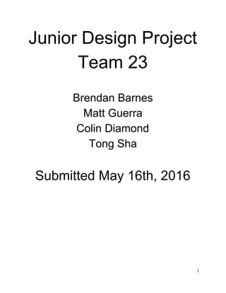 Junior Design Project 
Team 23 
 
Brendan Barnes 
Matt Guerra 
Colin Diamond 
Tong Sha 
 
Submitted May 16th, 2016 
 
 
 
 
1 
 