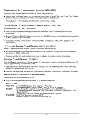 Datawarehouse Sr Project Analyst - Argentina (2004-2005)
Led integration of Local Module with Global Credit Cards Platform
• Coordinated multi-area teams to complete the integration of Local DWH with Credit Card Global
platform, assuring no impact to critical information required by Business
• Trained users in the extraction of information under the new model
Quality Service ISO 9001 Projects Sr Project Analyst (2002-2004)
Implementation of ISO 9001 Certifications
• Drove quality improvements to processes and completed ISO 9001 certification for those
processes.
• Ensured Training of Quality System resources in ISO 9001 Policies, and get them to implement in,
in their processes, the ISO tools.
• Conducted internal audits in other companies of the same group in ISO 9001 guidelines for
certifications
Provencred Synergy Project Manager Analyst (2000-2002)
Project Leader of synergy projects. Scope: companies within Citigroup.
• Implemented the synergy of main processes such as Statement Printing and Cards Embossing
according to Citibank standards
• Created cost-benefit analysis that were used as a basis of decision making for projects.
Branches Project Manager (1998-2000)
Provide lifecycle management over all phases for projects with impact on all Argentina Branches, 80,
and an approximately total of 1.000 users.
• Led deployment of infrastructure innovation projects, and ensured internal resources were fully
trained in the use of new technology.
• Directed roll out of new software and systems which allowed improvement on Braches processes.
Trainee in Cards Distribution Area (1996-1998)
Diners Branches Administration Support
• Supported Manager in the administration of 6 Diners Minibranches
EDUCATION
1992-1999 Universidad Argentina de la Empresa - Argentina
Bachelors Degree (February 1999) - Area of Study: Accountant
SKILLS Word, Excel, Powerpoint, Access, Oracle Discoverer (DWH tool)
Project Management: Planview, New Work Order, Sharepoint, MS Project, Visio,
Quality Center
Languages: Fluency in English, spoken and written. Spanish
AWARDS Real Time: Discoverer project: 2011
Galaxy of Thanks: Association Compliance 2012
2
 