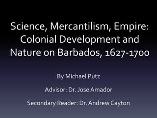 Science, Mercantilism, Empire:
Colonial Development and
Nature on Barbados, 1627-1700
By Michael Putz
Advisor: Dr. Jose Amador
Secondary Reader: Dr.Andrew Cayton
 