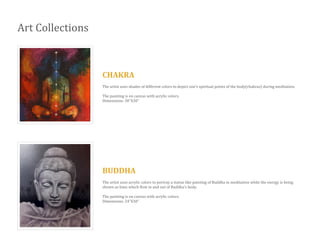 Art Collections
CHAKRA
The artist uses shades of different colors to depict one’s spiritual points of the body(chakras) during meditation.
The painting is on canvas with acrylic colors.
Dimensions: 30”X30”
BUDDHA
The artist uses acrylic colors to portray a statue like painting of Buddha in meditation while the energy is being
shown as lines which flow in and out of Buddha’s body.
The painting is on canvas with acrylic colors.
Dimensions: 24”X30”
 