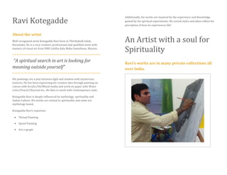 Ravi Kotegadde
About the artist
Well recognized artist Kotegadde Ravi born in Thirthahalli taluk,
Karnataka. He is a very creative, professional and qualified artist with
masters of visual art from DMS Lalitha Kala Maha Samsthana, Mysore.
“A spiritual search in art is looking for
meaning outside yourself”
His paintings are a play between light and shadow with mysterious
textures. He has been expressing his creative idea through painting on
canvas with Acrylic/Oil/Mixed media and work on paper with Water
Color/Pencil/Charcoal etc., He likes to work with Contemporary style.
Kotegadde Ravi is deeply influenced by mythology, spirituality and
Indian Culture. His works are related to spirituality and some are
mythology based.
Kotegadde Ravi’s expertise:
 Thread Painting
 Speed Painting
 Art-o-graph
Additionally, his works are inspired by the experience and Knowledge
gained by his spiritual experiments. His varied styles and ideas reflect his
perception of how he experiences life!
An Artist with a soul for
Spirituality
Ravi’s works are in many private collections all
over India.
 