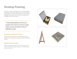 Desktop Painting
Desktop art a corporate gifting solution from Fidelitus gallery.
The bundle is inclusive of a stylish carrier and a hand painted
original abstract art inspired by bold colors by our artist Ravi
Kotegadde and a wooden easel to fit the art, making this an
ideal gift for your business clients.
“A beautiful gifting solution for
people who want to present a gift
with a touch of Indian Culture”-
KRONES, India.
Customize in Almost No Time
Not only does the gift express your gratitude but also your
company at the same time by having your company branded in
no time.
Make It Picture Perfect
We also customize the art piece to suit the occasion or your
taste in art whether it might be abstract or contemporary we
will suit your needs.
 