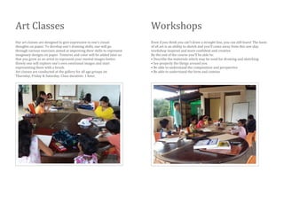 Art Classes
Our art classes are designed to give expression to one’s visual
thoughts on paper. To develop one’s drawing skills, one will go
through various exercises aimed at improving their skills to represent
imaginary designs on paper. Textures and color will be added later so
that you grow as an artist to represent your mental images better.
Slowly one will explore one’s own emotional images and start
representing them with a brush.
Art classes are conducted at the gallery for all age groups on
Thursday, Friday & Saturday. Class duration: 1 hour.
Workshops
Even if you think you can't draw a straight line, you can still learn! The basis
of all art is an ability to sketch and you'll come away from this one-day
workshop inspired and more confident and creative.
By the end of the course you'll be able to:
• Describe the materials which may be used for drawing and sketching
• See properly the things around you
• Be able to understand the composition and perspective
• Be able to understand the form and contour
 