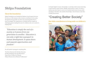 Shilpa Foundation
About the foundation
Shilpa Foundation was founded by Fidelitus Corp Property Services
Pvt Ltd., as a CSR initiative with an idea to contribute to the society
through the best possible way that is by promoting Education to
lesser privileged. The organization is founded with the simple yet
challenging goal of making life easier for children who are in need of a
helping hand.
“Education is simply the soul of a
society as it passes from one
generation to another. Education is
not only a right but a passport to
human development. It opens doors
and expands opportunities and
freedom”
An old Sanskrit saying goes something like:
“Na Chora Haaryam Na Cha Raja Haaryam,
Na Bhraturbhajyam Na Cha Bhaarakaari
Vyaye Krute Vardhta Eva Nityam,
Vidyaa Dhanam Sarva Dhanam Pradhaanam.”
In Simple English it means: Knowledge is such that a thief cannot steal, king
or government cannot snatch, siblings cannot ask for a share, it’s never a
burden (you don’t have to carry it as a burden) and it only increases after
spending it; therefore, the wealth of knowledge is the foremost of all other
wealthy possessions.
“Creating Better Society”
Our little contribution to bring smile on children’s
face.
 