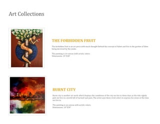 Art Collections
THE FORBIDDEN FRUIT
The forbidden fruit is an art piece with much thought behind the concept of Adam and Eve in the garden of Eden
being deceived by the snake.
The painting is on canvas with acrylic colors.
Dimensions: 24’’X30”
BURNT CITY
Burnt city is another art work which displays the conditions of the city we live in these days as the title rightly
puts we live in a world full of turmoil and pain. The artist uses these vivid colors to express his views of the time
we live in.
The painting is on canvas with acrylic colors.
Dimensions: 24’’X30”
 