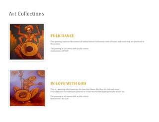 Art Collections
FOLK DANCE
This painting captures the essence of Indian culture the various roots of music and dance that are practiced in
this nation.
The painting is on canvas with acrylic colors.
Dimensions: 24’’X30”
IN LOVE WITH GOD
This is a painting which portrays the love that Meera Bhai had for God and music.
The artist uses his trademark patterns to create this beautiful yet spiritually bound art.
The painting is on canvas with acrylic colors.
Dimensions: 36’’X24”
 