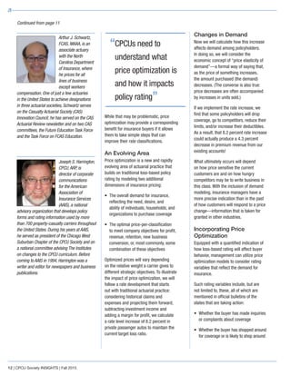 While that may be problematic, price
optimization may provide a corresponding
benefit for insurance buyers if it allows
them to take simple steps that can
improve their rate classifications.
An Evolving Area
Price optimization is a new and rapidly
evolving area of actuarial practice that
builds on traditional loss-based policy
rating by modeling two additional
dimensions of insurance pricing:
•	The overall demand for insurance,
reflecting the need, desire, and
ability of individuals, households, and
organizations to purchase coverage
•	The optimal price-per-classification
to meet company objectives for profit,
revenue, retention, new business
conversion, or, most commonly, some
combination of these objectives
Optimized prices will vary depending
on the relative weight a carrier gives to
different strategic objectives. To illustrate
the impact of price optimization, we will
follow a rate development that starts
out with traditional actuarial practice:
considering historical claims and
expenses and projecting them forward,
subtracting investment income and
adding a margin for profit, we calculate
a rate level increase of 8.2 percent in
private passenger autos to maintain the
current target loss ratio.
Changes in Demand
Now we will calculate how this increase
affects demand among policyholders.
In doing so, we will consider the
economic concept of “price elasticity of
demand”—a formal way of saying that,
as the price of something increases,
the amount purchased (the demand)
decreases. (The converse is also true:
price decreases are often accompanied
by increases in units sold.)
If we implement the rate increase, we
find that some policyholders will drop
coverage, go to competitors, reduce their
limits, and/or increase their deductibles.
As a result, that 8.2 percent rate increase
could actually produce a 4.3 percent
decrease in premium revenue from our
existing accounts!
What ultimately occurs will depend
on how price sensitive the current
customers are and on how hungry
competitors may be to write business in
this class. With the inclusion of demand
modeling, insurance managers have a
more precise indication than in the past
of how customers will respond to a price
change—information that is taken for
granted in other industries.
Incorporating Price
Optimization
Equipped with a quantified indication of
how loss-based rating will affect buyer
behavior, management can utilize price
optimization models to consider rating
variables that reflect the demand for
insurance.
Such rating variables include, but are
not limited to, these, all of which are
mentioned in official bulletins of the
states that are taking action:
•	Whether the buyer has made inquiries
or complaints about coverage
•	Whether the buyer has shopped around
for coverage or is likely to shop around
12 | CPCU Society INSIGHTS | Fall 2015
Continued from page 11
“CPCUs need to
understand what
price optimization is
and how it impacts
policy rating”
Arthur J. Schwartz,
FCAS, MAAA, is an
associate actuary
with the North
Carolina Department
of Insurance, where
he prices for all
lines of business
except workers
compensation. One of just a few actuaries
in the United States to achieve designations
in three actuarial societies, Schwartz serves
on the Casualty Actuarial Society (CAS)
Innovation Council; he has served on the CAS
Actuarial Review newsletter and on two CAS
committees, the Future Education Task Force
and the Task Force on FCAS Education.
Joseph S. Harrington,
CPCU,ARP, is
director of corporate
communications
for the American
Association of
Insurance Services
(AAIS), a national
advisory organization that develops policy
forms and rating information used by more
than 700 property-casualty carriers throughout
the United States. During his years at AAIS,
he served as president of the Chicago West
Suburban Chapter of the CPCU Society and on
a national committee advising The Institutes
on changes to the CPCU curriculum. Before
coming to AAIS in 1994, Harrington was a
writer and editor for newspapers and business
publications.
 