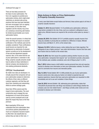 There are two likely scenarios for
the future of price optimization. The
first is for regulators to prohibit price
optimization entirely, which might entail
restrictions on demand-side pricing
practices that have long been tolerated,
and even encouraged, such as capping
rate increases. On the other hand,
regulators and the industry may arrive
at a consensus concerning safe harbors
for limited but permissible use of price
optimization factors.
Under the second scenario, it is likely that
every rate filing will require an actuarial
certification of the methods used and the
variables considered. These certifications
would become as important for rate
development as statements of actuarial
opinion currently are for the development
of loss and loss adjustment expense
reserves. Also, to the extent that the use
of price optimization is restricted in rate
filings, property-casualty actuaries would
have to adhere to those restrictions in
internal company rate development or
risk violating professional standards.
CPCUs’ Involvement
No matter how rates are developed, it is
virtually assured that companies will use
price optimization analysis to determine
the effects of their rates on different
customer segments, and that they will
direct their marketing and underwriting
efforts to achieve strategic goals.
Given that, CPCUs cannot avoid the
impact of price optimization. The most
constructive way to engage this new
development is to know all the factors
used by carriers employed and to ask
about the impact they have on the final
premium.
Most importantly, CPCUs must
understand that price optimization does
not victimize passive policyholders as
much as it empowers insurance buyers
to affect their rate classification by
actions they can take on their own.
14 | CPCU Society INSIGHTS | Fall 2015
Continued from page 13
State Actions to Date on Price Optimization
in Property-Casualty Insurance
In every case listed below except Indiana and Vermont, these actions apply to all lines of
property-casualty insurance:
October 31, 2014: Maryland Bulletin 14-23 prohibits price optimization, defined as
using factors unrelated to the risk of loss, such as a customer’s willingness to pay a
higher price. Affected insurers are required to file corrective action plans by January 1,
2015.
January 29, 2015: Ohio Bulletin 2015-01 prohibits property-casualty insurers from
using any variables in pricing that are unrelated to a difference in losses. Affected
insurers have until March 31, 2015, to file revised rates.
February 18, 2015: California issues a notice stating that use of data regarding “the
willingness to pay a higher premium” was unfair discrimination. Insurers that have used
such factors have six months to file revised rates.
March 18, 2015: New York issues five questions seeking whether insurers are using
price optimization. Companies that respond “yes” are directed to provide a discussion
of the methods used, variables considered, and a list of filings by April 15, 2015.
May 7, 2015: Indiana issues a draft bulletin covering personal lines only and requiring
insurers to disclose more information on their price optimization methods. The draft is
open for comments from insurers and interested parties.
May 14, 2015: Florida Bulletin OIR-15-04M prohibits the use of price optimization.
Insurers cannot price risks using any factors not related to expected loss and
expense experience. Insurers that have used price optimization are requested to refile
immediately and not to use such variables in future filings.
June 24, 2015: Vermont Bulletin 186, addressing price optimization, states that
“henceforth all personal lines rate filings must disclose [in online filings] whether the
company uses non-risk-related factors”; rate filings currently under review are to be
amended to disclose such information.
 