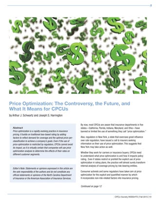 CPCU Society INSIGHTS | Fall 2015 | 11
Price Optimization: The Controversy, the Future, and
What It Means for CPCUs
by Arthur J. Schwartz and Joseph S. Harrington
By now, most CPCUs are aware that insurance departments in five
states—California, Florida, Indiana, Maryland, and Ohio—have
banned or limited the use of something they call “price optimization.”
Also, regulators in New York, a state that exercises great influence
over rate regulation, have issued a call to insurers seeking
information on their use of price optimization. This suggests that
New York may take action as well.
Whether they work for carriers or insurance buyers, CPCUs need
to understand what price optimization is and how it impacts policy
rating. Even if states restrict or prohibit the explicit use of price
optimization in rating plans, the practice will almost surely transform
internal analysis of coverage pricing by risk-bearing entities.
Consumer activists and some regulators have taken aim at price
optimization for the explicit and quantified manner by which
it incorporates non-risk-related factors into insurance pricing.
Editor’s Note: Statements or opinions expressed in this article are
the sole responsibility of the authors and do not constitute any
official statements or opinions of the North Carolina Department
of Insurance or the American Association of Insurance Services.
Abstract
Price optimization is a rapidly evolving practice in insurance
pricing. It builds on traditional loss-based rating by adding
factors to reflect demand for coverage and the optimal price-per-
classification to achieve a company’s goals. Even if the use of
price optimization is restricted by regulators, CPCUs cannot avoid
its impact, as it is virtually certain that companies will use price
optimization analysis to determine the effects of their rates on
different customer segments.
Continued on page 12
 