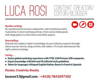 LUCA ROSI Content creator/
editor/blogger
Quality writing.
As a professional services copywriter and trained journalist,
I specialise in short and long articles, from social media posts
and infographics to interviews and white papers.
Storytelling.
Unleash the subject matter knowledge of your industry experts through
client success stories, blog articles and videos. I’ll create and execute the
right content strategy.
I bring …
•	 Senior global marketing experience with FTSE-250/Fortune 500 companies.
•	 Expert knowledge of British and US editorial style guidelines.
•	 Talent for languages: bilingual English/Italian; fluent in French & Spanish.
Passion. Creativity. Results.
lucarosi13@gmail.com / +44 (0) 7841097102
 