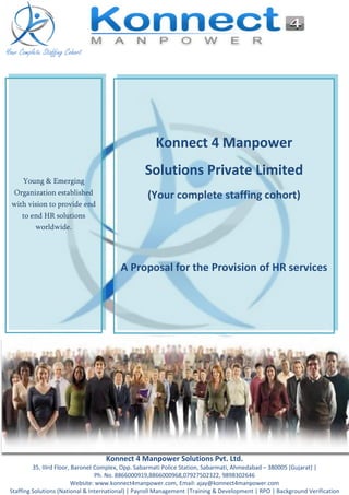 Your Complete Staffing Cohort
Konnect 4 Manpower Solutions Pvt. Ltd.
35, IIIrd Floor, Baronet Complex, Opp. Sabarmati Police Station, Sabarmati, Ahmedabad – 380005 (Gujarat) |
Ph. No. 8866000919,8866000968,07927502322, 9898302646
Website: www.konnect4manpower.com, Email: ajay@konnect4manpower.com
Staffing Solutions (National & International) | Payroll Management |Training & Development | RPO | Background Verification
Young & Emerging
Organization established
with vision to provide end
to end HR solutions
worldwide.
Konnect 4 Manpower
Solutions Private Limited
(Your complete staffing cohort)
A Proposal for the Provision of HR services
 
