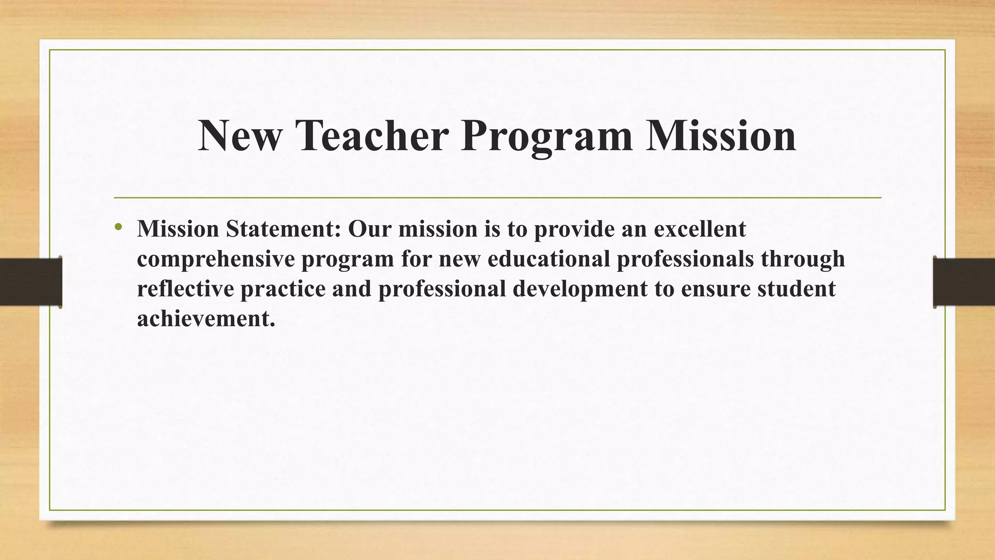 New Teacher Program Mission
• Mission Statement: Our mission is to provide an excellent
comprehensive program for new educational professionals through
reflective practice and professional development to ensure student
achievement.
 