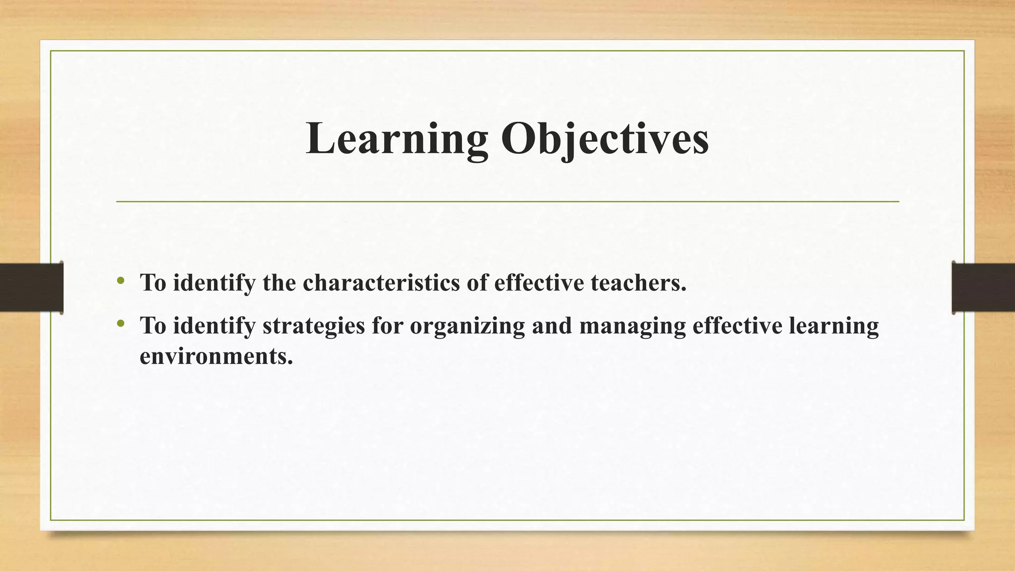 Learning Objectives
• To identify the characteristics of effective teachers.
• To identify strategies for organizing and managing effective learning
environments.
 
