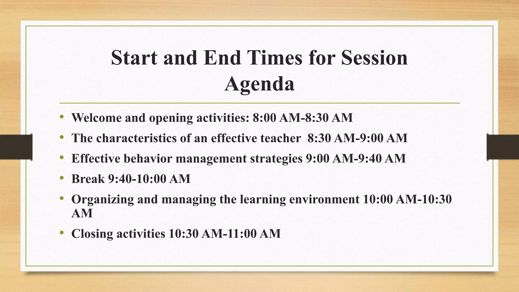 Start and End Times for Session
Agenda
• Welcome and opening activities: 8:00 AM-8:30 AM
• The characteristics of an effective teacher 8:30 AM-9:00 AM
• Effective behavior management strategies 9:00 AM-9:40 AM
• Break 9:40-10:00 AM
• Organizing and managing the learning environment 10:00 AM-10:30
AM
• Closing activities 10:30 AM-11:00 AM
 