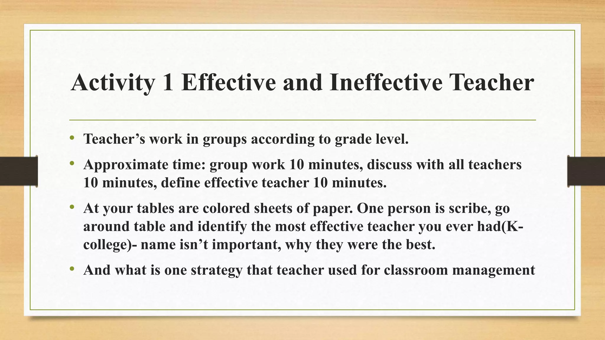 Activity 1 Effective and Ineffective Teacher
• Teacher’s work in groups according to grade level.
• Approximate time: group work 10 minutes, discuss with all teachers
10 minutes, define effective teacher 10 minutes.
• At your tables are colored sheets of paper. One person is scribe, go
around table and identify the most effective teacher you ever had(K-
college)- name isn’t important, why they were the best.
• And what is one strategy that teacher used for classroom management
 
