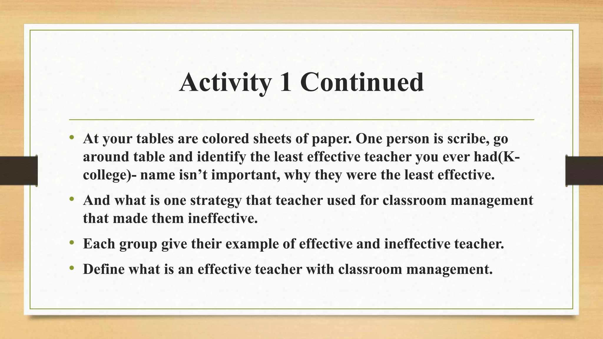 Activity 1 Continued
• At your tables are colored sheets of paper. One person is scribe, go
around table and identify the least effective teacher you ever had(K-
college)- name isn’t important, why they were the least effective.
• And what is one strategy that teacher used for classroom management
that made them ineffective.
• Each group give their example of effective and ineffective teacher.
• Define what is an effective teacher with classroom management.
 
