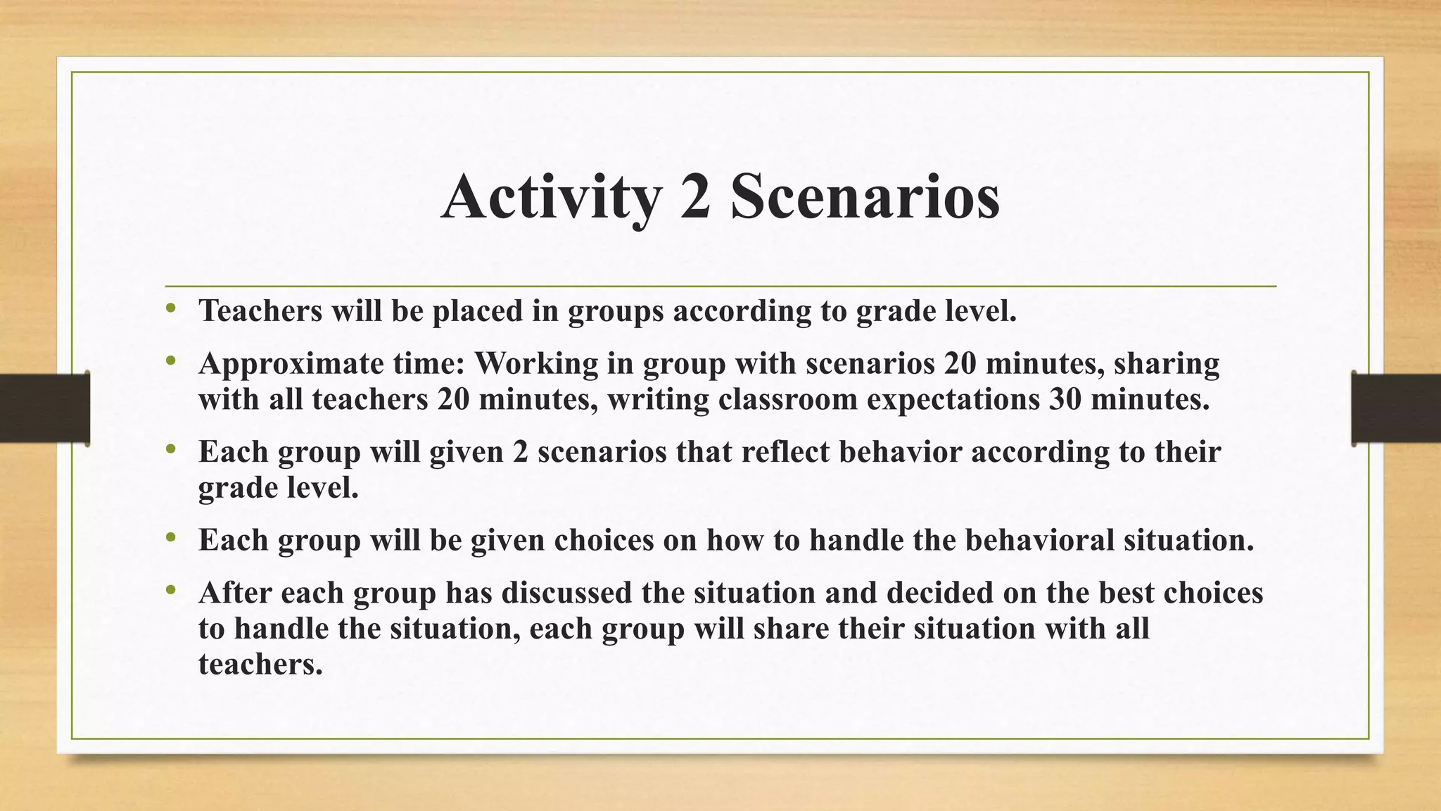 Activity 2 Scenarios
• Teachers will be placed in groups according to grade level.
• Approximate time: Working in group with scenarios 20 minutes, sharing
with all teachers 20 minutes, writing classroom expectations 30 minutes.
• Each group will given 2 scenarios that reflect behavior according to their
grade level.
• Each group will be given choices on how to handle the behavioral situation.
• After each group has discussed the situation and decided on the best choices
to handle the situation, each group will share their situation with all
teachers.
 