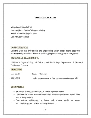 1
CURRICULUM VITAE
Malaz IsmailAbdullah Ali
Home Address: Sudan / Khartoum Bahry
Email: malazzz90@gmail.com
Cell: +249909510860
CAREER OBJECTIVE:
Quest to work in a professional and Engineering, which enable me to cope with
the bestof my abilities and skills in achieving organizationalgoals and objectives.
EDUCATIONAL QUALIFICATIONS:
2008-2013 Bayan College of Science and Technology Department of Electronic
Engineering System
EXPERIENCE:
One month Bank of Khartoum
01/01/2014 sales representative at Ana net company (current job)
SKILLS PROFILE:
• Extremely strong communication and interpersonalskills.
• Demonstrate punctuality and dedication by coming into work when asked
and arriving on time.
• Demonstrate willingness to learn and achieve goals by always
accomplishing given tasks in a timely manner.
 