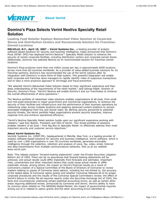 11/06/2007 02:02 PMVerint: About Verint: Press Releases: Domino's Pizza Selects Verint Nextiva Specialty Retail Solution
Page 1 of 2http://verint.com/corporate/releases_view.cfm?article_level1_category_id=7&article_level1_id=754&pageno=4&year=2007&print=1
Domino's Pizza Selects Verint Nextiva Specialty Retail
Solution
Leading Food Retailer Deploys Networked Video Solution at Corporate
Stores and Distribution Centers and Recommends Solution for Franchise-
Owned Locations
MELVILLE, N.Y., April 19, 2007 – Verint Systems Inc., a leading provider of analytic
software-based solutions for security and business intelligence, today announced that Domino’s
Pizza (NYSE: DPZ) has deployed Verint’s Nextiva™ Specialty Retail solution to enhance the
security of certain corporate facilities, including distribution centers and corporate-owned stores.
Additionally, Dominos has selected Nextiva as its recommended solution for franchise-owned
locations.
Domino’s Pizza produces more than one million pizzas per day in approximately 8200 locations
across more than 60 countries worldwide. As a provider of value-added business solutions for its
franchise partners, Domino’s has recommended the use of the Verint solution after its
integration with Domino’s in-store Point-of-Sale system. This powerful integration will enable
both corporate and franchise store managers to rapidly identify video of suspicious transactions
and to take a more proactive approach to shrinkage and fraud prevention.
“We selected Verint’s Networked Video Solution based on their significant experience and their
deep understanding of the requirements of the retail market,” said George Ralph, Director of
Security, Domino’s Pizza. “Verint’s Nextiva will enable Domino’s and our franchisees to enhance
the overall effectiveness of store operations.”
The Nextiva portfolio of networked video solutions enables organizations of all sizes, from small
and mid-sized enterprises to major government and commercial organizations, to enhance the
security of their facilities and infrastructure and the performance of their business operations by
networking video across multiple locations and applying advanced content analytics to extract
actionable intelligence from live and stored video. By alerting security personnel to potential
security threats, the Verint portfolio helps organizations prevent security breaches, improve
response time and enhance operational efficiency.
“Verint’s Nextiva Specialty Retail solution builds upon our significant experience working with
retailers,” said Dan Bodner, President and CEO of Verint. “Our broad portfolio of solutions
enables retailers of all sizes – from Big Box to Specialty Retail- to effectively address their most
important security and customer service objectives.”
About Verint Systems Inc.
Verint® Systems Inc. (VRNT.PK), headquartered in Melville, New York, is a leading provider of
analytic software-based solutions for security and business intelligence. Verint software, which is
used by over 1,000 organizations in over 50 countries worldwide, generates actionable
intelligence through the collection, retention and analysis of voice, fax, video, email, Internet
and data transmissions from multiple communications networks. Visit us at our website
www.verint.com.
Note: This release contains "forward-looking statements" under the Private Securities Litigation
Reform Act of 1995. There can be no assurances that forward-looking statements will be
achieved, and actual results could differ materially from forecasts and estimates. Important
risks, uncertainties and other important factors that could cause actual results to differ
materially include, among others: the impact on Verint's financial results as a result of
Comverse's creation of a Special Committee of the Board of Directors of Comverse to review
matters relating to grants of Comverse stock options, including but not limited to, the accuracy
of the stated dates of Comverse option grants and whether Comverse followed all of its proper
corporate procedures and the results of the Comverse Special Committee's review; the effect of
Verint's failure to timely file all required reports under the Securities Exchange Act of 1934; the
facts and circumstances underlying certain potential accounting errors, as well as certain other
areas requiring additional review, announced by Comverse and Verint; Verint’s ability to have
its common stock relisted on The NASDAQ Global Market; the impact of governmental inquiries
arising out of or related to option grants and the other accounting errors identified at
About Verint
 