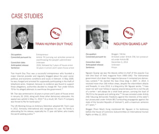 Nguyen Quang Lap was the deputy editor-in-chief of the popular Cua
Viet (the Door of Viet) magazine from 1990–1992. The Vietnamese
government shut down the magazine because it contained pro-democ-
racy content.29
He started the Que Choa blog in 2007; in 2014, it
received more than 100 million views, despite the intermittent attacks
and ﬁrewalls. In June 2014, in a blog entry, Mr. Nguyen wrote, “I have
never nor will I ever follow or oppose anyone because this is not the job
of a writer. I will always be a small boat person, carrying the boat of
TRUTH to the people and nothing else.”30
He was arrested under Article
258 (“abusing democratic freedoms against the interests of the state”)
but prosecuted under Article 88 (“conducting propaganda against the
state of the Socialist Republic of Vietnam”), with a maximum sentence
of 7 years.31
Blogger Pham Manh Hung mentioned Mr. Nguyen in his testimony
before the House of Commons Subcommittee on International Human
Rights on May 12, 2015.
Tran Huynh Duy Thuc was a successful entrepreneur who founded a
major Internet provider and regularly blogged about the poor social,
political, and economic conditions and issues in Vietnam. In May 2009,
he was charged and arrested for supposedly participating in the theft of
telephone wires. However, because no evidence was found to support
these allegations, authorities decided to charge Mr. Tran under Article
79 for his alleged attempts to overthrow the government.25
Mr. Tran was sentenced to 16 years in prison and 5 years of house arrest
in January 20, 2010, along with three other democracy advocates. His
appeal was upheld in May 11, 2010.26
As a result, Mr. Tran’s IT company
was forced to ﬁle for bankruptcy.27
The UN Working Group on Arbitrary Detention adopted Mr. Tran’s case
in 2012. Amnesty International also recognizes his case. His family is
advocating for his release, especially his 77 year old father, who travels
the world seeking justice.28
CASE STUDIES
Occupation:
Convicted pursuant to:
Conviction date:
Anticipated release:
Sentence:
Entrepreneur
Article 79 (carrying out activities aimed at
overthrowing the people’s adminitrator
Unknown
2026, followed by 5 years of house arrest
16 years in prison and 5 years house arrest
Blogger / Writer
Arrested under Article 258, but prosecut-
ed under Article 88
December 6, 2014
Unknown
Prison
Occupation:
Convicted pursuant to:
Conviction date:
Anticipated release:
Sentence:
TRAN HUYNH DUY THUC NGUYEN QUANG LAP
09
JAILED
JAILED
 