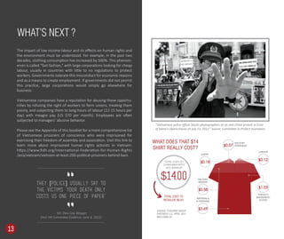 The impact of low income labour and its eﬀects on human rights and
the environment must be understood. For example, in the past two
decades, clothing consumption has increased by 500%. This phenom-
enon is called “fast fashion,” with large corporations looking for cheap
labour, usually in countries with little to no regulations to protect
workers. Governments tolerate this misconduct for economic reasons
and as a means to create employment. If governments did not permit
this practice, large corporations would simply go elsewhere for
business.
Vietnamese companies have a reputation for abusing these opportu-
nities by refusing the right of workers to form unions, treating them
poorly, and subjecting them to long hours of labour (12-15 hours per
day) with meagre pay (US $70 per month). Employees are often
subjected to managers’ abusive behavior.
Please see the Appendix of this booklet for a more comprehensive list
of Vietnamese prisoners of conscience who were imprisoned for
exercising their freedom of assembly and association. Visit this link to
learn more about imprisoned human rights activists in Vietnam:
https://www.ﬁdh.org/International-Federation-for-Human-Rights
/asia/vietnam/vietnam-at-least-200-political-prisoners-behind-bars.
WHAT’S NEXT ?
“Vietnamese police oﬃcer blocks photographers at an anti-China protest in front
of Hanoi's Opera House on July 22, 2012.” Source: Committee to Protect Journalists
WHAT DOES THAT $14
SHIRT REALLY COST?
TOTAL COST TO
CONSUMER WITH
60% MARKUP:
$14.00
13
$0.07
FACTORY
OVERHEAD
$0.12
LABOUR
$0.18
AGENT
$1.03
$0.58
$3.69
FACTORY
MARGIN
MATERIALS
& FINISHING
FREIGHT/
INSURANCE/
DUTIES
SOURCE: O’ROURKE GROUP
PARTNERS LLC. APRIL 2011
MACLEANS.CA
TOTAL COST TO
RETAILER: $5.67
They [police] usually say to
the victims ‘Your death only
costs us one piece of paper.’
- Mr. Dieu Cay, Blogger
(HoC HR Committee Evidence: June 4, 2015)
 