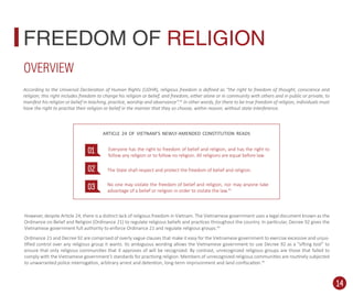 However, despite Article 24, there is a distinct lack of religious freedom in Vietnam. The Vietnamese government uses a legal document known as the
Ordinance on Belief and Religion (Ordinance 21) to regulate religious beliefs and practices throughout the country. In particular, Decree 92 gives the
Vietnamese government full authority to enforce Ordinance 21 and regulate religious groups.44
Ordinance 21 and Decree 92 are comprised of overly vague clauses that make it easy for the Vietnamese government to exercise excessive and unjus-
tiﬁed control over any religious group it wants. Its ambiguous wording allows the Vietnamese government to use Decree 92 as a “sifting tool” to
ensure that only religious communities that it approves of will be recognized. By contrast, unrecognized religious groups are those that failed to
comply with the Vietnamese government’s standards for practising religion. Members of unrecognized religious communities are routinely subjected
to unwarranted police interrogation, arbitrary arrest and detention, long-term imprisonment and land conﬁscation.45
FREEDOM OF RELIGION
According to the Universal Declaration of Human Rights (UDHR), religious freedom is deﬁned as “the right to freedom of thought, conscience and
religion; this right includes freedom to change his religion or belief, and freedom, either alone or in community with others and in public or private, to
manifest his religion or belief in teaching, practice, worship and observance”.42
In other words, for there to be true freedom of religion, individuals must
have the right to practise their religion or belief in the manner that they so choose, within reason, without state interference.
OVERVIEW
01
02
03
Everyone has the right to freedom of belief and religion, and has the right to
follow any religion or to follow no religion. All religions are equal before law.
The State shall respect and protect the freedom of belief and religion.
No one may violate the freedom of belief and religion, nor may anyone take
advantage of a belief or religion in order to violate the law.43
ARTICLE 24 OF VIETNAM’S NEWLY-AMENDED CONSTITUTION READS
14
 