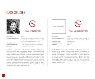 Father Van Ly Nguyen is a Roman Catholic priest known for openly
advocating democracy and religious freedom. He established the
Vietnam Progression Party (VNPP), which calls for democracy and the
respect of human rights in Vietnam. In 2007, he was sentenced to eight
years in prison for attempting to organize a mass boycott of the
Vietnamese elections. Vietnamese prison guards routinely brutally
tortured and inﬂicted cruel punishments on Father Ly during his time in
prison. He was held in solitary conﬁnement for extensive periods of
time and suﬀered serious health problems, including strokes, for which
he received absolutely no medical attention. Father Ly’s followers were
also arrested and charged under Article 88.46
Van Minh Nguyen is an independent Hoa Hao Buddhist activist who
campaigned for freedom of religion and freedom of conscience. In
February 2014, he was arrested and charged with “causing public
disorder” by creating a “serious obstruction to traﬃc”. Both his
father-in-law and brother-in-law are currently serving prison sentences
for “resisting persons in the performance of their oﬃcial duties”. The
Human Rights Watch believes that the two men were persecuted
because Mr. Nguyen and his family follow and support an independent
Hoa Hao Buddhist group.47
CASE STUDIES
VAN LY NGUYEN
Priest
Article 88 (propaganda against the go-
vernment). for organizing a mass boycott
of the Vietnamese elections in 2007
Unknown
2016, followed by 5 years of house arrest
Prison and house arrest
Activist
Article 245: causing public disorder by
creating a “serious obstruction to traﬃc”
February 2014
2016-2017
Prison
Occupation:
Convicted pursuant to:
Conviction date:
Anticipated release:
Sentence:
Occupation:
Convicted pursuant to:
Conviction date:
Anticipated release:
Sentence:
VAN MINH NGUYEN
NO PICTURE AVAILABLE
15
JAILED
JAILED
 