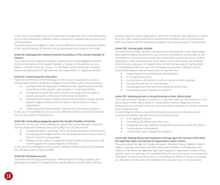 19
In the case of committing crimes by threatening to infringe upon life or committing other
acts of moral intimidation, oﬀenders shall be sentenced to between two and seven years
of imprisonment.
Those who terrorize foreigners in order to cause diﬃculties to the international relations
of the Socialist Republic of Vietnam shall also be penalized according to this Article.
Article 85: Sabotaging the material-technical foundations of the Socialist Republic of
Vietnam
Those who intend to oppose the people’s administration by sabotaging the material-
technical foundations of the Socialist Republic of Vietnam in the political, security,
defence, scientiﬁc-technical, cultural, or social ﬁelds shall be sentenced to between
twelve and twenty years of imprisonment, life imprisonment, or capital punishment.
Article 87: Undermining the unity policy
Those who commit one of the following acts with a view to opposing the people’s
administration shall be sentenced to between ﬁve and ﬁfteen years of imprisonment:
• Sowing division among people of diﬀerent strata, between people and the
armed forces or the people’s administration or social organizations;
• Sowing hatred, ethnic bias and/or division, infringing upon the rights to
equality among the community of Vietnamese nationalities;
• Sowing division between religious people and non-religious people, division
between religious believers and the people’s administration or social
organizations;
• Undermining the implementation of policies for international solidarity.
In the case of committing less serious crimes, oﬀenders shall be sentenced to between
two and seven years of imprisonment.
Article 88: Conducting propaganda against the Socialist Republic of Vietnam
Those who commit one of the following acts against the Socialist Republic of Vietnam
shall be sentenced to between three and twelve years of imprisonment:
• Propagating against, distorting, and/or defaming the people’s administration;
• Propagating psychological warfare and spreading fabricated news in order to
foment confusion among people;
• Making, storing, and/or circulating documents and/or cultural products with
contents against the Socialist Republic of Vietnam.
In the case of committing less serious crimes, oﬀenders shall be sentenced to between
ten and twenty years of imprisonment.
Article 89: Disrupting security
Those who intend to oppose the people’s administration by inciting, involving, and
gathering many people to disrupt security, oppose oﬃcials on public duties, obstruct
ctivities of agencies and/or organizations, which fall outside the cases stipulated in Article
82 of this Code, shall be sentenced to between ﬁve and ﬁfteen years of imprisonment.
Other accomplices shall be sentenced to between two and seven years of imprisonment.
Article 245: Causing public disorder
Those who foment public disorder, causing serious consequences, or who have already
been administratively-sanctioned for such an act or sentenced for such an oﬀence, not
yet entitled to criminal record remission but continuing to commit such an act, shall be
sentenced to a ﬁne of between one million dong and ten million dong, non-custodial
reform for up to two years, or between three months and two years of imprisonment.
In committing the oﬀence in one of the following circumstances, oﬀenders shall be
sentenced to between two and seven years of imprisonment:
• Using weapons or committing acts of devastation;
• In an organized manner;
• Causing serious obstruction to traﬃc or cession of public activities;
• Inciting other persons to cause disorder;
• Assaulting persons who intervene to keep the public order;
• Constituting a case of dangerous recidivism.
Article 257: Resisting persons in the performance of their oﬃcial duties
Those who use force, threaten to use force, or use other tricks to obstruct persons in the
performance of their oﬃcial duties, or coerce them to perform illegal acts, shall be
sentenced to non-custodial reform for up to three years or between six months and three
years of imprisonment.
In committing the oﬀence in one of the following circumstances, oﬀenders shall be
sentenced to between two and seven years of imprisonment:
• In an organized manner;
• Committing the oﬀence more than once;
• Instigating, inducing, involving, inciting other persons to commit the oﬀence;
• Causing serious consequences;
• Constituting a case of dangerous recidivism.
Article 258: Abusing democratic freedoms to infringe upon the interests of the State,
the legitimate rights and interests of organizations and/or citizens
Those who abuse the rights to freedom of speech, freedom of press, freedom of belief,
religion, assembly, association and other democratic freedoms to infringe upon the
interests of the State, the legitimate rights and interests of organizations and/or citizens,
shall be subject to a warning, non-custodial reform for up to three years, or a prison term
of between six months and three years. In committing the oﬀence in serious circumstan--
ces, oﬀenders shall be sentenced to between two and seven years of imprisonment.
 