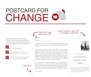 Dear M.P. ______________________
I would like to urge you to communicate with the government of the
Socialist Republic of Vietnam about its deteriorating human rights
situation.
Despite being a member of the United Nations Human Rights
Council, the Vietnamese government continues to undermine their
obligation to protect human rights. Police brutality and torture are
common occurrences, journalists and online bloggers are impris-
oned for dissenting against the Vietnamese Communist Party, and
members of religious minorities are persecuted without the right to
a fair trial. The Vietnamese government must be held accountable to
the highest standards of international human rights.
As a Canadian who is fortunate enough to live in a free and demo-
cratic country, it is my duty to ensure that those who are suﬀering
under an oppressive regime have their voices heard and their dignity
protected. It is my hope that Canadians will come together and ad-
vocate for the rights of those who have been oppressed in Vietnam.
Yours sincerely,
(Your MP’s Name)
House of Commons
Ottawa ON, K1A 0A4
Go to www.parl.gc.ca
Type in your postal code when
prompted to ﬁnd out who your MP is.
Write the name of your MP on the line
provided above the given address.
01
02
03
POSTCARD FOR
CHANGE
Please follow these steps to raise your
concerns on the human rights violations in
Vietnam with your Member of Parliament:
When mailing to your MP,
no postage is required!
Sign Here!
Please cut along
the dotted line
CANADA
Photo: On March 30th, 2007, Father Thadeus
Nguyen Van Ly stood trial in the province of Hue.
A security oﬃcer clamped his hand over Father
Ly’s mouth to silence his protests against of the
Vietnamese Communist Party .
 
