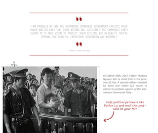 On March 30th, 2007, Father Thadeus
Nguyen Van Ly stood trial in the prov-
ince of Hue. A security oﬃcer clamped
his hand over Father Ly’s mouth to
silence his protests against of the Viet-
namese Communist Party .
I am troubled by how the Vietnamese Communist government exploits their
power and believes that their actions are justifiable. The Communist Party
claims to to take action to ‘protect’ their citizens, but in reality, they’re
criminalizing peaceful expression, association and assembly.
- Senator Thanh Hai Ngo
Help political prisoners like
Father Ly and mail this post-
card to your MP!
 